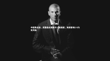 乐竟体育官网_中超焦点战，武磊造点奥斯卡一蹴而就，海港客场1-0力克河南